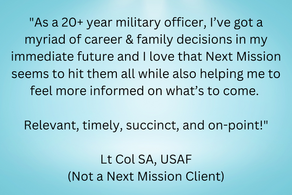 Quote "As a 20+ year military officer, I’ve got a myriad of career & family decisions in my immediate future and I love that Next Mission seems to hit them all while also helping me to feel more informed on what’s to come. Relevant, timely, succinct, and on-point! Lt Col SA, USAF (Not a Next Mission Client)"
