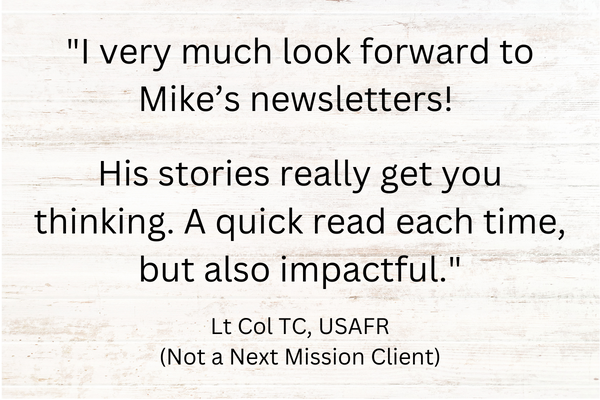 Quote "I very much look forward to Mike’s newsletters! His stories really get you thinking. A quick read each time, but also impactful." Lt Col TC, USAFR (Not a Next Mission Client)